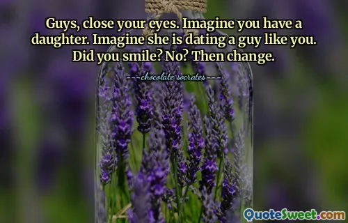 Guys, close your eyes. Imagine you have a daughter. Imagine she is dating a guy like you. Did you smile? No? Then change.