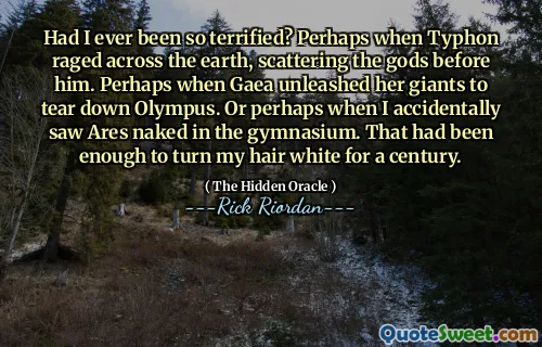 Had I ever been so terrified? Perhaps when Typhon raged across the earth, scattering the gods before him. Perhaps when Gaea unleashed her giants to tear down Olympus. Or perhaps when I accidentally saw Ares naked in the gymnasium. That had been enough to turn my hair white for a century.