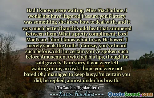Had I known were waiting, Miss MacFarlane, I would not have lingered,I assure you.Flattery was something she knew how to deal with, and it was much better than this odd heat that simmered between them. What a pretty compliment, Lord MacLean. I don't know what to say.He bowed. I merely speak the truth. I daresay you've heard such before.And I'm certain you've spoken such before.Amusement twitched his lips, though he said gravely, I am sorry if you were left waiting on my arrival. I hope you were not bored.Oh,I managed to keep busy.I'm certain you did, he replied, almost under his breath.
