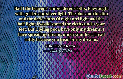Had I the heavens' embroidered cloths, Enwrought with golden and silver light, The blue and the dim and the dark cloths Of night and light and the half light; I would spread the cloths under your feet: But I, being poor, have only my dreams; I have spread my dreams under your feet; Tread softly because you tread on my dreams.