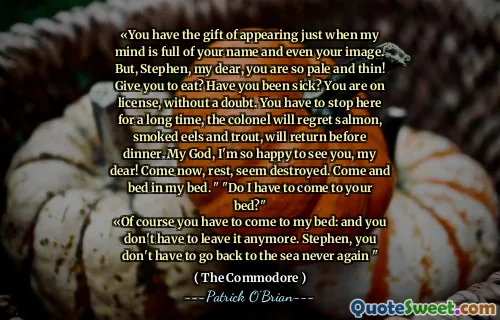 «You have the gift of appearing just when my mind is full of your name and even your image. But, Stephen, my dear, you are so pale and thin! Give you to eat? Have you been sick? You are on license, without a doubt. You have to stop here for a long time, the colonel will regret salmon, smoked eels and trout, will return before dinner. My God, I'm so happy to see you, my dear! Come now, rest, seem destroyed. Come and bed in my bed. " "Do I have to come to your bed?"
«Of course you have to come to my bed: and you don't have to leave it anymore. Stephen, you don't have to go back to the sea never again "