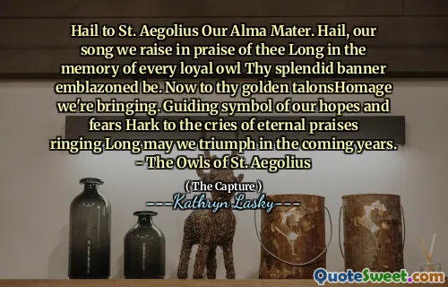 Hail to St. Aegolius Our Alma Mater. Hail, our song we raise in praise of thee Long in the memory of every loyal owl Thy splendid banner emblazoned be. Now to thy golden talonsHomage we're bringing. Guiding symbol of our hopes and fears Hark to the cries of eternal praises ringing Long may we triumph in the coming years. - The Owls of St. Aegolius