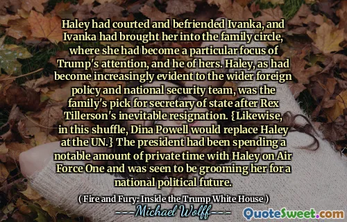 Haley had courted and befriended Ivanka, and Ivanka had brought her into the family circle, where she had become a particular focus of Trump's attention, and he of hers. Haley, as had become increasingly evident to the wider foreign policy and national security team, was the family's pick for secretary of state after Rex Tillerson's inevitable resignation. {Likewise, in this shuffle, Dina Powell would replace Haley at the UN.} The president had been spending a notable amount of private time with Haley on Air Force One and was seen to be grooming her for a national political future.