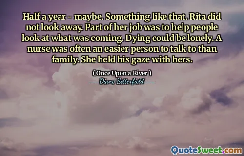 Half a year - maybe. Something like that. Rita did not look away. Part of her job was to help people look at what was coming. Dying could be lonely. A nurse was often an easier person to talk to than family. She held his gaze with hers.