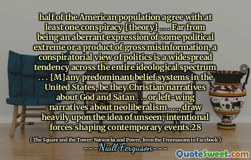 half of the American population agree with at least one conspiracy {theory} . . . Far from being an aberrant expression of some political extreme or a product of gross misinformation, a conspiratorial view of politics is a widespread tendency across the entire ideological spectrum . . . {M}any predominant belief systems in the United States, be they Christian narratives about God and Satan . . . or left-wing narratives about neoliberalism . . ., draw heavily upon the idea of unseen, intentional forces shaping contemporary events.28