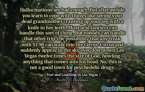 Hallusinasjoner er dårlige nok. Men etter en stund lærer du å takle ting som å se den døde bestemoren din krype opp beinet ditt med en kniv i tennene. De fleste syrefansere kan takle denne typen ting. Men ingen kan takle den andre turen-muligheten for at en hvilken som helst freak med $ 1,98 kan gå inn i sirkus-kretsen og plutselig vises på himmelen over sentrum av Las Vegas tolv ganger på Guds størrelse, og hyler alt som kommer inn i hodet hans. Nei, dette er ikke en god by for psykedeliske medisiner.