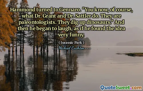Hammond는 Gennaro로 향했다. "물론 그랜트 박사와 사틀 러 박사가하는 일을 알고 있습니다. 그들은 고생물학 자입니다. 그들은 공룡을 파헤칩니다." 그리고 나서 그는 마치 아이디어가 매우 재미 있다는 것을 알게 된 것처럼 웃기 시작했습니다.