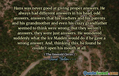 Hans was never good at giving proper answers. He always had different answers in his head, odd answers, answers that his teachers and his parents and his grandmother and even his crazy grandfather seemed to think were wrong. But they weren't answers, they were just answers. He wondered suddenly what the Ice Maiden would do if he gave a wrong answer. And, thinking this, he found he couldn't open his mouth at all.