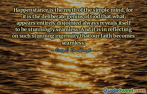 Happenstance is the myth of the simple mind, for it is the deliberate genius of God that what appears entirely disjointed always reveals itself to be stunningly seamless. And it is in reflecting on such stunning ingenuity that our faith becomes seamless.