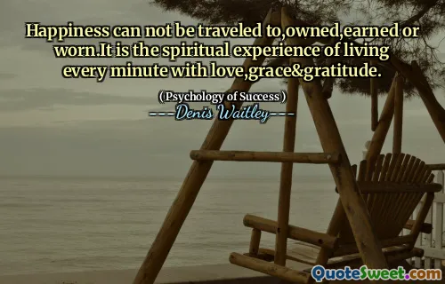 Happiness can not be traveled to,owned,earned or worn.It is the spiritual experience of living every minute with love,grace&gratitude.