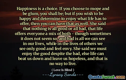 Happiness is a choice. If you choose to mope and be glum, you shall be; but if you wish to be happy and determine to enjoy what life has to offer, then you can have that as well. She said that nothing is all good or all bad, that life offers everyone a mix of both - though sometimes it does not seem so, and bad is all we can see in our lives, while in the lives of others we see only good and feel envy. She said we must enjoy the good despite the bad, else life can beat us down and leave us hopeless, and that is no way to live.