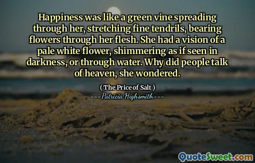 Happiness was like a green vine spreading through her, stretching fine tendrils, bearing flowers through her flesh. She had a vision of a pale white flower, shimmering as if seen in darkness, or through water. Why did people talk of heaven, she wondered.