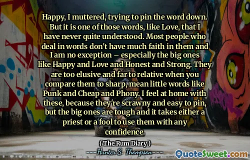Happy, I muttered, trying to pin the word down. But it is one of those words, like Love, that I have never quite understood. Most people who deal in words don't have much faith in them and I am no exception – especially the big ones like Happy and Love and Honest and Strong. They are too elusive and far to relative when you compare them to sharp, mean little words like Punk and Cheap and Phony. I feel at home with these, because they're scrawny and easy to pin, but the big ones are tough and it takes either a priest or a fool to use them with any confidence.