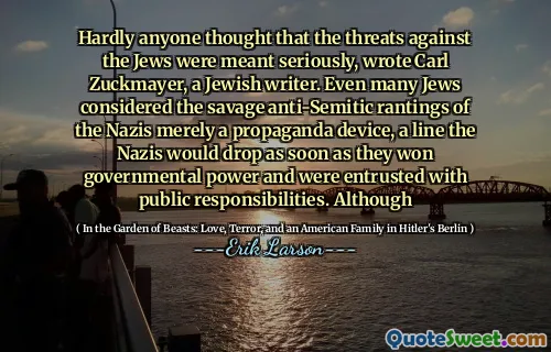 Hardly anyone thought that the threats against the Jews were meant seriously, wrote Carl Zuckmayer, a Jewish writer. Even many Jews considered the savage anti-Semitic rantings of the Nazis merely a propaganda device, a line the Nazis would drop as soon as they won governmental power and were entrusted with public responsibilities. Although