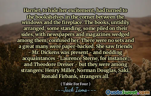 Harriet, to hide her excitement, had turned to the bookshelves in the corner between the windows and the fireplace. The books, untidily arranged, some standing, some piled on their sides, with newspapers and magazines wedged among them, confused her. There were no sets and a great many were paper-backed. She saw friends - Mr. Dickens was present - and nodding acquaintances - Laurence Sterne, for instance, and Theodore Dreiser - but they were among strangers: Henry Miller, Norman Douglas, Saki, Ronald Firbank, strangers all.
