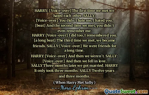 HARRY: {Voice-over}The first time we met we hated each other. SALLY:
{Voice-over} You didn't hate me, I hated you. {beat} And the second time we met, you didn't even remember me.
HARRY {Voice-over} I did too, I remembered you. {a long beat} The third time we met, we became friends. SALLY:{Voice-over} We were friends for a long time.
HARRY:{Voice-over} And then we weren't. SALLY: {Voice-over} And then we fell in love.
SALLY Three months later we got married. HARRY It only took three months. SALLY Twelve years and three months.