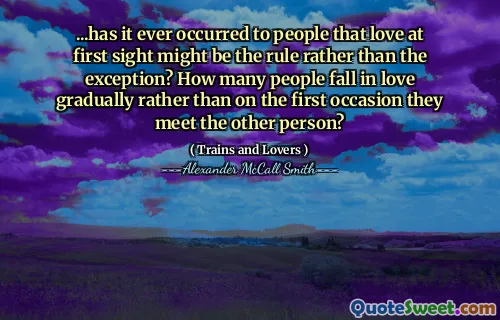 ...has it ever occurred to people that love at first sight might be the rule rather than the exception? How many people fall in love gradually rather than on the first occasion they meet the other person?