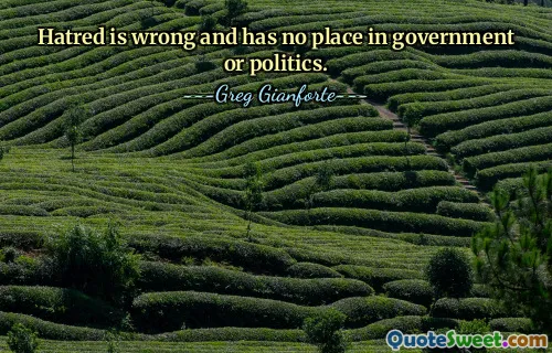Hatred is wrong and has no place in government or politics.
