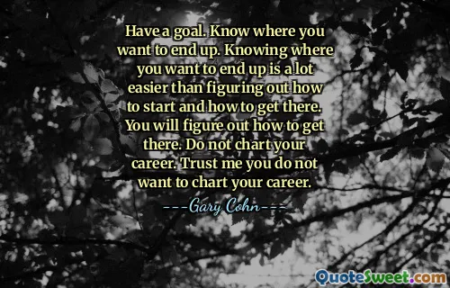 Have a goal. Know where you want to end up. Knowing where you want to end up is a lot easier than figuring out how to start and how to get there. You will figure out how to get there. Do not chart your career. Trust me you do not want to chart your career.