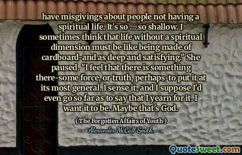have misgivings about people not having a spiritual life. It's so … so shallow. I sometimes think that life without a spiritual dimension must be like being made of cardboard-and as deep and satisfying." She paused. "I feel that there is something there-some force, or truth, perhaps-to put it at its most general. I sense it, and I suppose I'd even go so far as to say that I yearn for it. I want it to be. Maybe that's God.