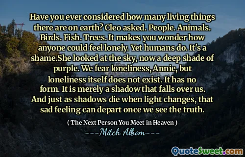 Have you ever considered how many living things there are on earth? Cleo asked. People. Animals. Birds. Fish. Trees. It makes you wonder how anyone could feel lonely. Yet humans do. It's a shame.She looked at the sky, now a deep shade of purple. We fear loneliness, Annie, but loneliness itself does not exist. It has no form. It is merely a shadow that falls over us. And just as shadows die when light changes, that sad feeling can depart once we see the truth.