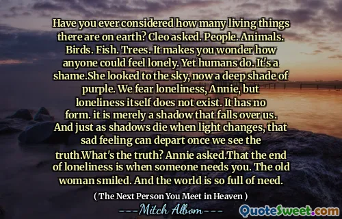 Have you ever considered how many living things there are on earth? Cleo asked. People. Animals. Birds. Fish. Trees. It makes you wonder how anyone could feel lonely. Yet humans do. It's a shame.She looked to the sky, now a deep shade of purple. We fear loneliness, Annie, but loneliness itself does not exist. It has no form. it is merely a shadow that falls over us. And just as shadows die when light changes, that sad feeling can depart once we see the truth.What's the truth? Annie asked.That the end of loneliness is when someone needs you. The old woman smiled. And the world is so full of need.