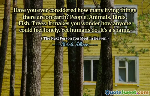 Have you ever considered how many living things there are on earth? People. Animals. Birds. Fish. Trees. It makes you wonder how anyone could feel lonely. Yet humans do. It's a shame.