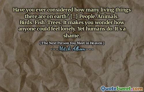 Have you ever considered how many living things there are on earth? {...} People. Animals. Birds. Fish. Trees. It makes you wonder how anyone could feel lonely. Yet humans do. It's a shame.
