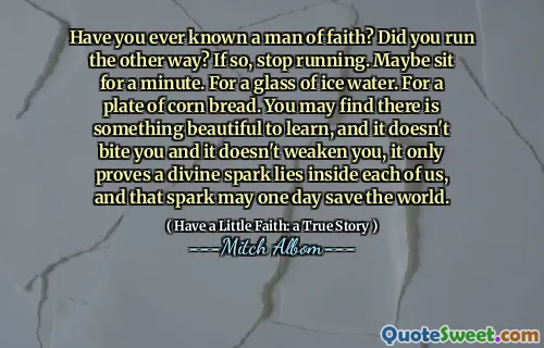 믿음의 사람을 알고 있습니까? 다른 방법으로 실행 했습니까? 그렇다면 달리기를 중지하십시오. 어쩌면 잠시 앉아있을 수도 있습니다. 얼음물 한 잔. 옥수수 빵 한 접시. 당신은 배우기에 아름다운 것이 있다는 것을 알게 될 것입니다. 그리고 그것은 당신을 물지 않고 당신을 약화시키지 않으며, 그것은 우리 각자 안에 신성한 불꽃이 있다는 것을 증명하며, 그 불꽃은 언젠가 세상을 구할 수 있습니다.