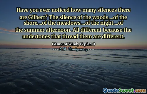 Have you ever noticed how many silences there are Gilbert? The silence of the woods....of the shore....of the meadows....of the night....of the summer afternoon. All different because the undertones that thread them are different.