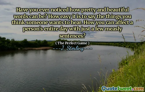Have you ever noticed how pretty and beautiful words can be? How easy it is to say the things you think someone wants to hear. How you can affect a person's entire day with just a few measly sentences?