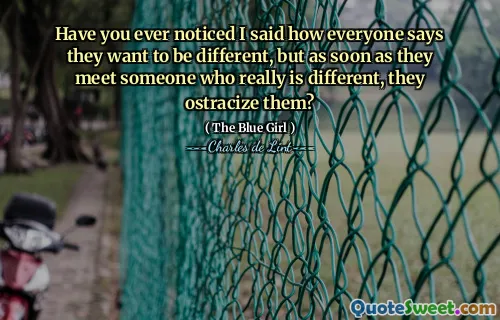 Have you ever noticed I said how everyone says they want to be different, but as soon as they meet someone who really is different, they ostracize them?