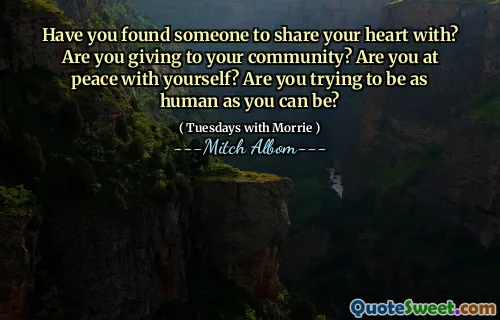 Have you found someone to share your heart with? Are you giving to your community? Are you at peace with yourself? Are you trying to be as human as you can be?