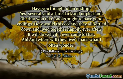 Have you thought of an ending?
Yes, several, and all are dark and unpleasant.
Oh, that won't do! Books ought to have good endings. How would this do: and they all settled down and lived together happily ever after?
It will do well, if it ever came to that.
Ah! And where will they live? That's what I often wonder.