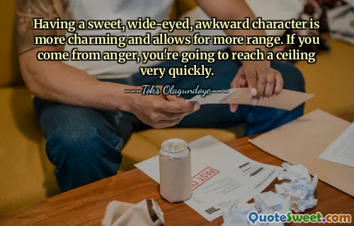 Having a sweet, wide-eyed, awkward character is more charming and allows for more range. If you come from anger, you're going to reach a ceiling very quickly.