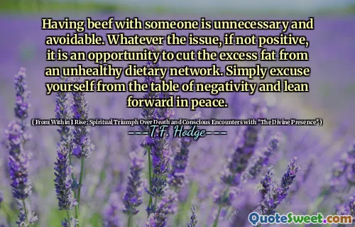Having beef with someone is unnecessary and avoidable. Whatever the issue, if not positive, it is an opportunity to cut the excess fat from an unhealthy dietary network. Simply excuse yourself from the table of negativity and lean forward in peace.