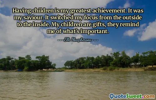 Having children is my greatest achievement. It was my saviour. It switched my focus from the outside to the inside. My children are gifts, they remind me of what's important.