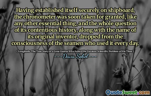 Having established itself securely on shipboard, the chronometer was soon taken for granted, like any other essential thing, and the whole question of its contentious history, along with the name of its original inventor, dropped from the consciousness of the seamen who used it every day.