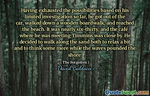 Having exhausted the possibilities based on his limited investigation so far, he got out of the car, walked down a wooden boardwalk, and reached the beach. It was nearly six-thirty, and the café where he was meeting Timmins was close by. He decided to walk along the sand both to relax a bit and to think some more while the waves pounded the shore.