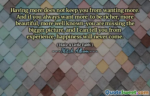 Having more does not keep you from wanting more. And if you always want more-to be richer, more beautiful, more well known-you are missing the bigger picture, and I can tell you from experience, happiness will never come.