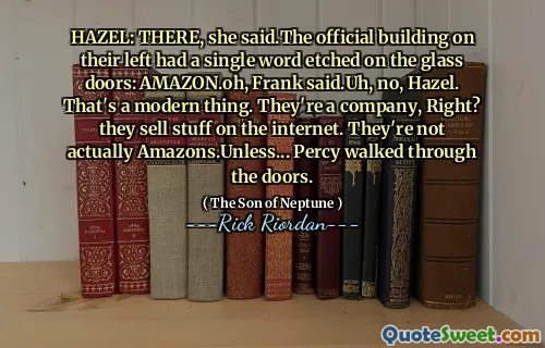 HAZEL: THERE, she said.The official building on their left had a single word etched on the glass doors: AMAZON.oh, Frank said.Uh, no, Hazel. That's a modern thing. They're a company, Right? they sell stuff on the internet. They're not actually Amazons.Unless... Percy walked through the doors.