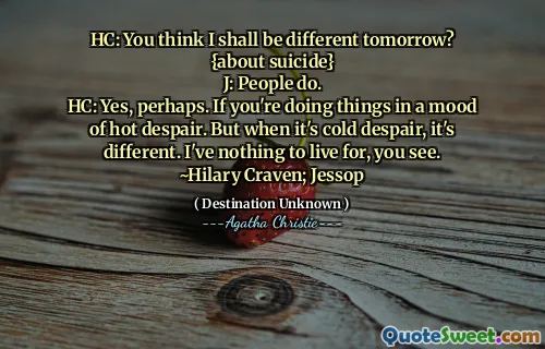 HC: You think I shall be different tomorrow? {about suicide}
J: People do.
HC: Yes, perhaps. If you're doing things in a mood of hot despair. But when it's cold despair, it's different. I've nothing to live for, you see.
~Hilary Craven; Jessop