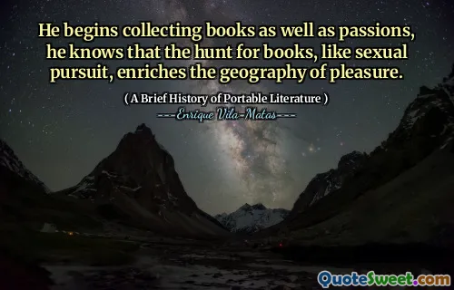 He begins collecting books as well as passions, he knows that the hunt for books, like sexual pursuit, enriches the geography of pleasure.