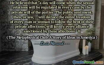 He believed that "a day will come when the sexual relations will be regulated in every case by the private will of the parties. The public sentiment, then, or law, … will declare the entire freedom of every man or woman to follow the bent of their private affections, will justify every alliance sanctioned by these affections."