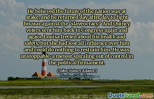 他认为国家的未来受到威胁，他日复一日返回，与“奴隶制”作战。昆西选民一次又一次地将他送回国会。路易莎（Louisa）对他的健康和安全感到不安，但她对他失去了一切影响，无法限制他。他不可阻挡 - 一位流星在政治决心中失控。