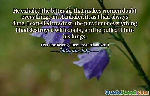 He exhaled the bitter air that makes women doubt everything, and I inhaled it, as I had always done. I expelled my dust, the powder of everything I had destroyed with doubt, and he pulled it into his lungs.