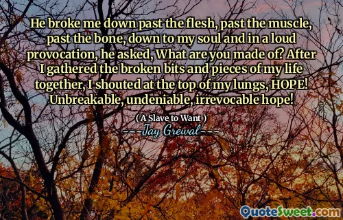 He broke me down past the flesh, past the muscle, past the bone, down to my soul and in a loud provocation, he asked, What are you made of? After I gathered the broken bits and pieces of my life together, I shouted at the top of my lungs, HOPE! Unbreakable, undeniable, irrevocable hope!