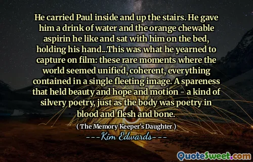 He carried Paul inside and up the stairs. He gave him a drink of water and the orange chewable aspirin he like and sat with him on the bed, holding his hand...This was what he yearned to capture on film: these rare moments where the world seemed unified, coherent, everything contained in a single fleeting image. A spareness that held beauty and hope and motion - a kind of silvery poetry, just as the body was poetry in blood and flesh and bone.