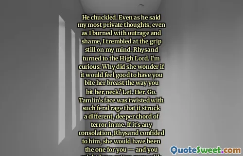 He chuckled. Even as he said my most private thoughts, even as I burned with outrage and shame, I trembled at the grip still on my mind. Rhysand turned to the High Lord. I'm curious: Why did she wonder if it would feel good to have you bite her breast the way you bit her neck? Let. Her. Go. Tamlin's face was twisted with such feral rage that it struck a different, deeper chord of terror in me. If it's any consolation, Rhysand confided to him, she would have been the one for you — and you might have gotten away with it. A bit late, though. She's more stubborn than you are.