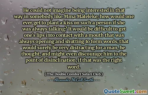 Han kunde inte föreställa sig att vara intresserad av det sättet i någon som MMA Mateleke; Hur skulle man någonsin få plantera en kyss på en sådan person om hon alltid pratade? Det skulle vara svårt att få sina läppar i kontakt med en mun som alltid öppnade och stängde för att bilda ord; Det skulle säkert vara mycket distraherande för en man, tänkte han, och kanske till och med avskräcker honom till disinclinationspunkten, om det var det rätta ordet.